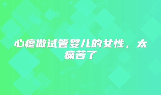 心疼做试管婴儿的女性,太痛苦了