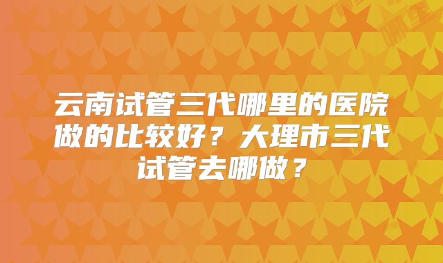 云南试管三代哪里的医院做的比较好？大理市三代试管去哪做？
