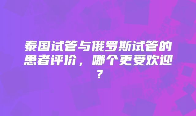 泰国试管与俄罗斯试管的患者评价,哪个更受欢迎?