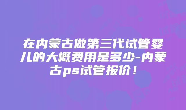 在内蒙古做第三代试管婴儿的大概费用是多少-内蒙古ps试管报价!