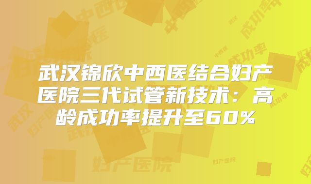 武汉锦欣中西医结合妇产医院三代试管新技术：高龄成功率提升至60%