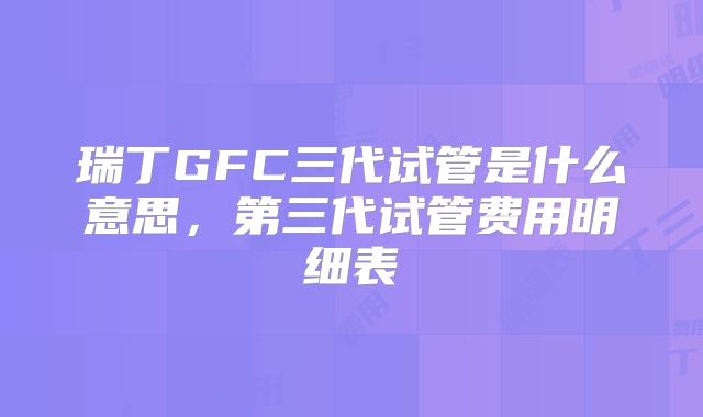 瑞丁GFC三代试管是什么意思，第三代试管费用明细表