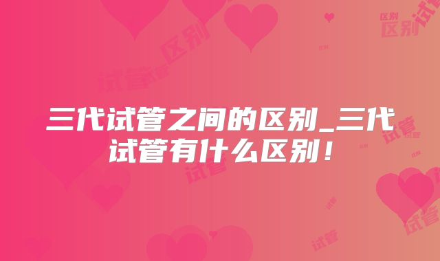 三代试管之间的区别_三代试管有什么区别!