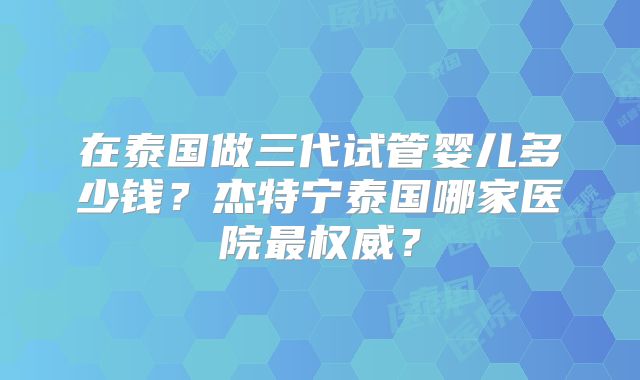 在泰国做三代试管婴儿多少钱?杰特宁泰国哪家医院最权威?