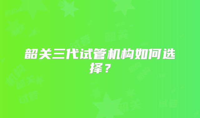 韶关三代试管机构如何选择?