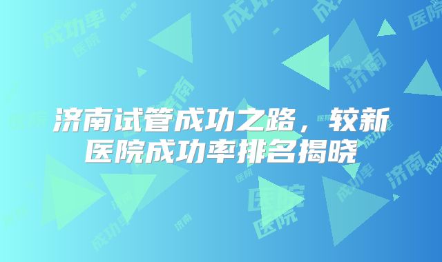 济南试管成功之路，较新医院成功率排名揭晓