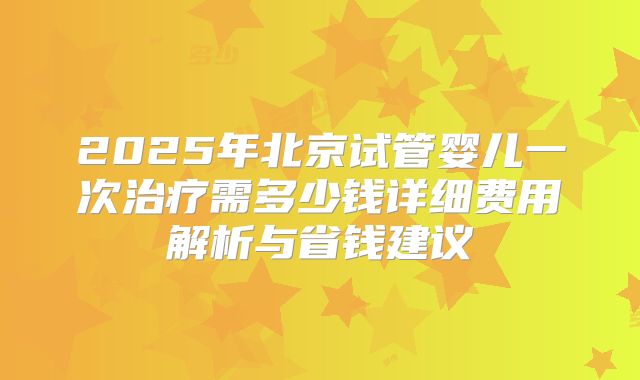 2025年北京试管婴儿一次治疗需多少钱详细费用解析与省钱建议