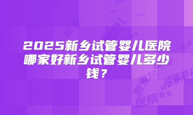 2025新乡试管婴儿医院哪家好新乡试管婴儿多少钱?