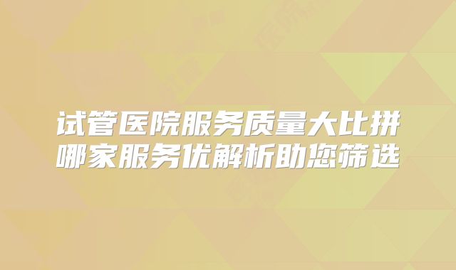 试管医院服务质量大比拼哪家服务优解析助您筛选