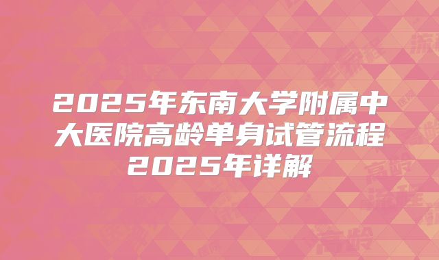 2025年东南大学附属中大医院高龄单身试管流程2025年详解