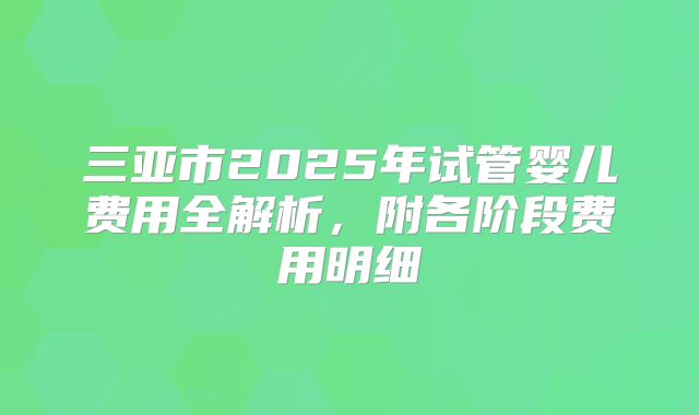 三亚市2025年试管婴儿费用全解析,附各阶段费用明细
