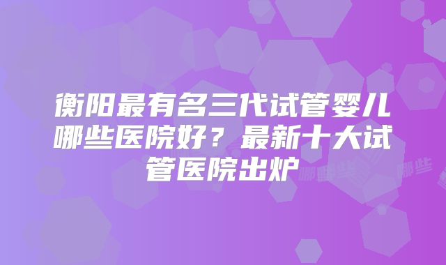 衡阳最有名三代试管婴儿哪些医院好？最新十大试管医院出炉