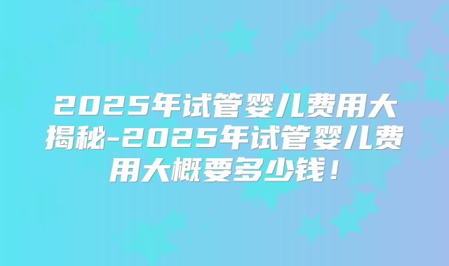 2025年试管婴儿费用大揭秘-2025年试管婴儿费用大概要多少钱！