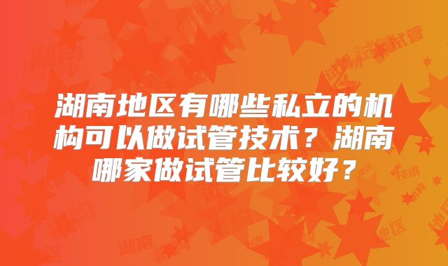 湖南地区有哪些私立的机构可以做试管技术？湖南哪家做试管比较好？