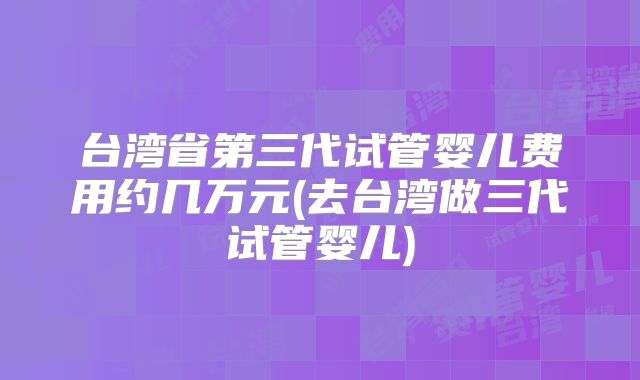 台湾省第三代试管婴儿费用约几万元(去台湾做三代试管婴儿)
