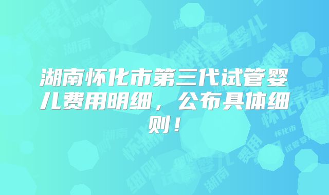 湖南怀化市第三代试管婴儿费用明细,公布具体细则!