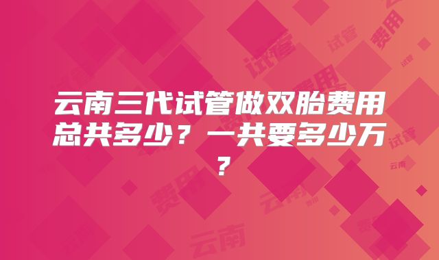 云南三代试管做双胎费用总共多少？一共要多少万？