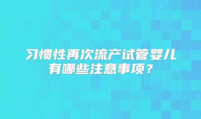 习惯性再次流产试管婴儿有哪些注意事项?