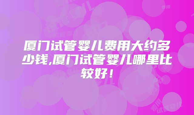 厦门试管婴儿费用大约多少钱,厦门试管婴儿哪里比较好！