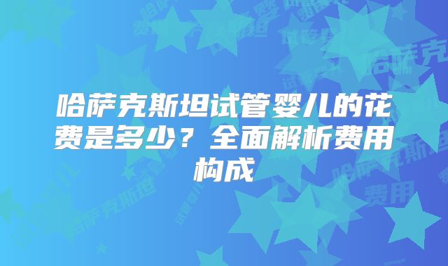 哈萨克斯坦试管婴儿的花费是多少？全面解析费用构成