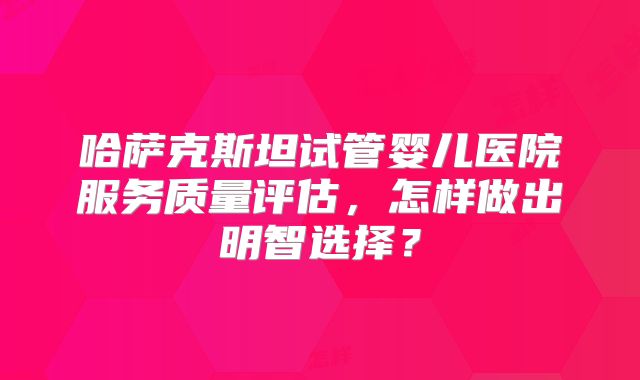 哈萨克斯坦试管婴儿医院服务质量评估，怎样做出明智选择？