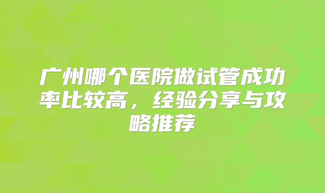 广州哪个医院做试管成功率比较高，经验分享与攻略推荐