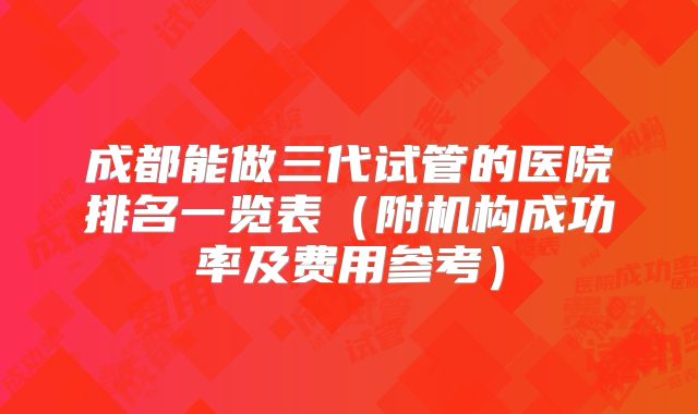 成都能做三代试管的医院排名一览表(附机构成功率及费用参考)