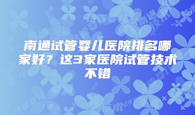 南通试管婴儿医院排名哪家好?这3家医院试管技术不错