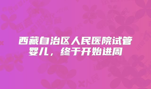 西藏自治区人民医院试管婴儿，终于开始进周