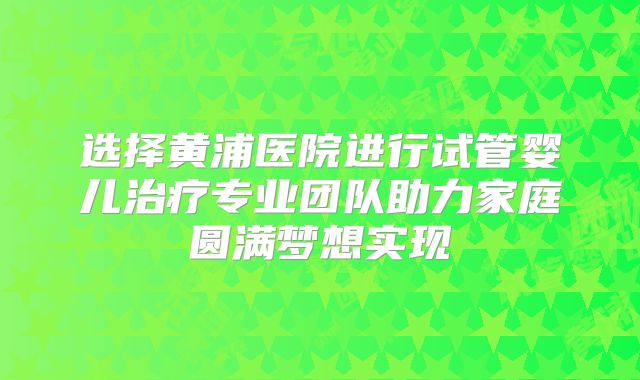 选择黄浦医院进行试管婴儿治疗专业团队助力家庭圆满梦想实现