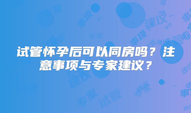 试管怀孕后可以同房吗?注意事项与专家建议?