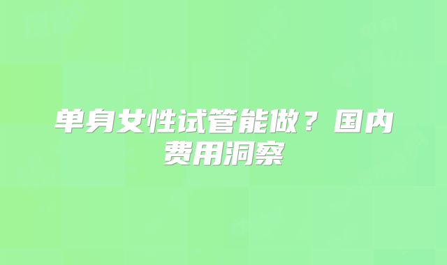 单身女性试管能做?国内费用洞察