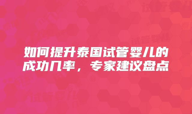 如何提升泰国试管婴儿的成功几率，专家建议盘点