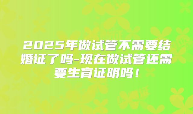 2025年做试管不需要结婚证了吗-现在做试管还需要生育证明吗!