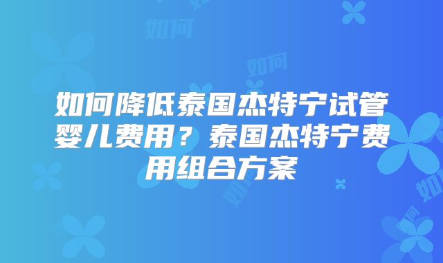 如何降低泰国杰特宁试管婴儿费用?泰国杰特宁费用组合方案