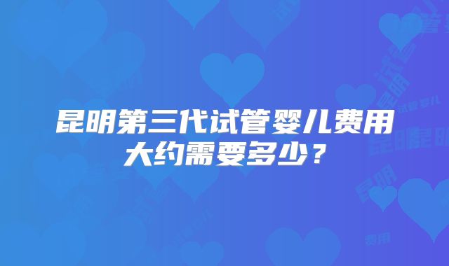 昆明第三代试管婴儿费用大约需要多少?