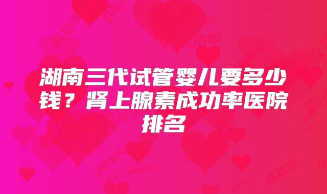 湖南三代试管婴儿要多少钱？肾上腺素成功率医院排名
