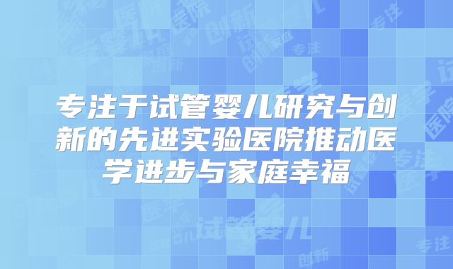 专注于试管婴儿研究与创新的先进实验医院推动医学进步与家庭幸福