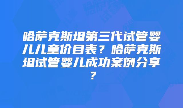 哈萨克斯坦第三代试管婴儿儿童价目表？哈萨克斯坦试管婴儿成功案例分享？