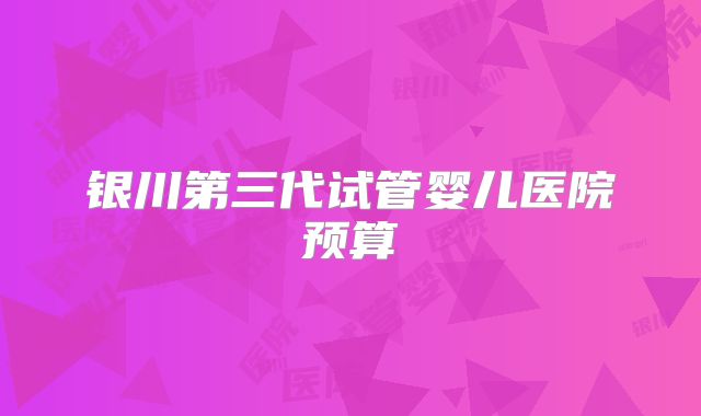 银川第三代试管婴儿医院预算