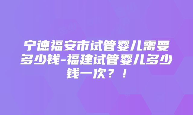 宁德福安市试管婴儿需要多少钱-福建试管婴儿多少钱一次?!