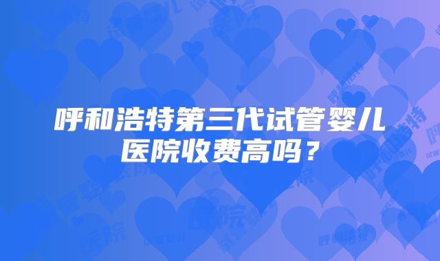 呼和浩特第三代试管婴儿医院收费高吗?