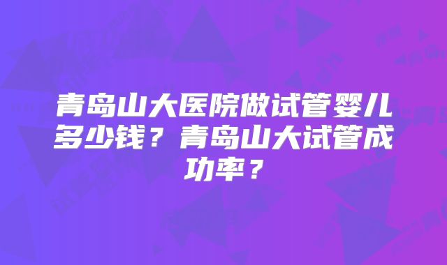 青岛山大医院做试管婴儿多少钱?青岛山大试管成功率?