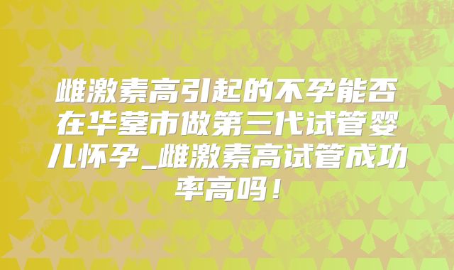 雌激素高引起的不孕能否在华蓥市做第三代试管婴儿怀孕_雌激素高试管成功率高吗！