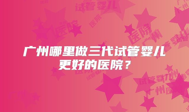 广州哪里做三代试管婴儿更好的医院？