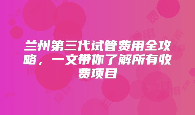 兰州第三代试管费用全攻略,一文带你了解所有收费项目