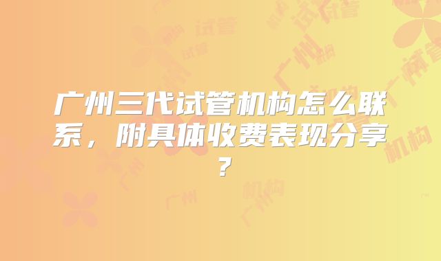广州三代试管机构怎么联系,附具体收费表现分享?