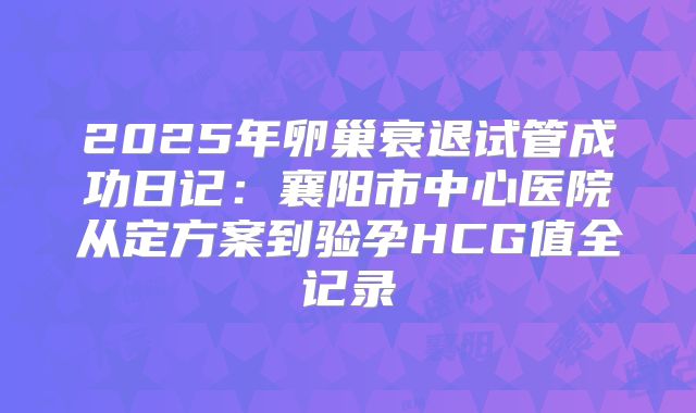 2025年卵巢衰退试管成功日记:襄阳市中心医院从定方案到验孕HCG值全记录