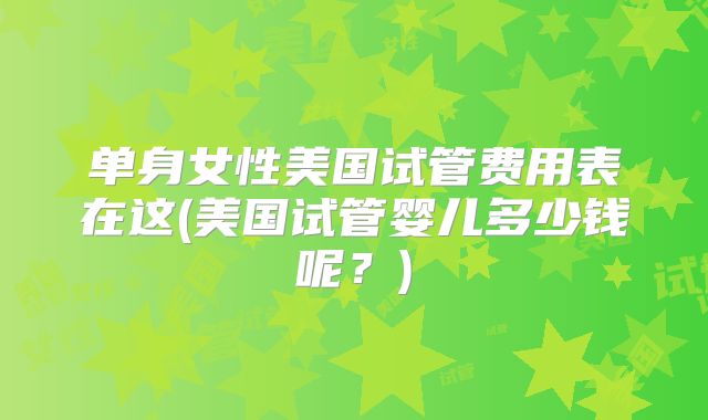 单身女性美国试管费用表在这(美国试管婴儿多少钱呢？)