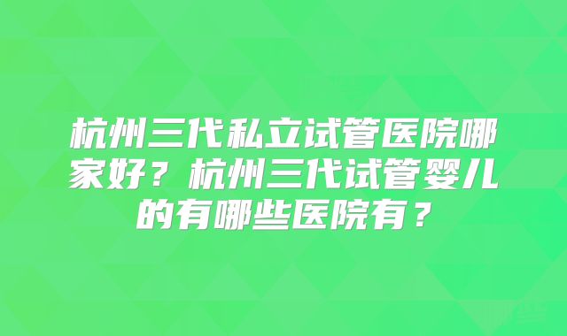 杭州三代私立试管医院哪家好?杭州三代试管婴儿的有哪些医院有?